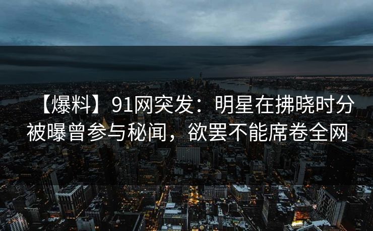 【爆料】91网突发：明星在拂晓时分被曝曾参与秘闻，欲罢不能席卷全网