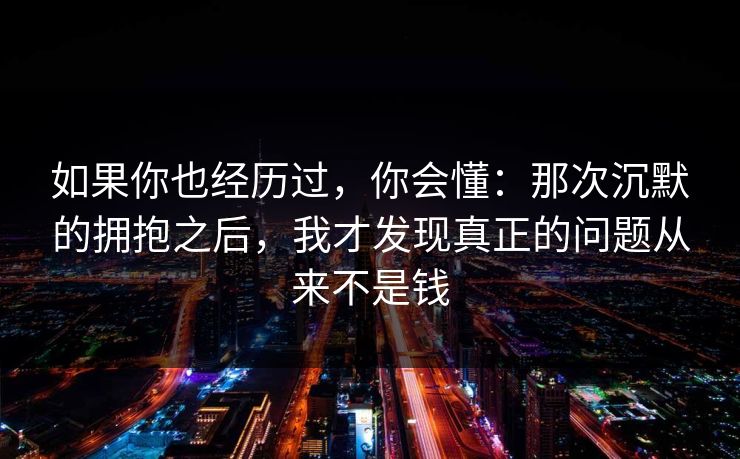 如果你也经历过，你会懂：那次沉默的拥抱之后，我才发现真正的问题从来不是钱