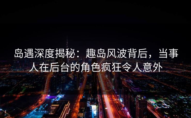 岛遇深度揭秘：趣岛风波背后，当事人在后台的角色疯狂令人意外