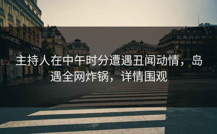 主持人在中午时分遭遇丑闻动情，岛遇全网炸锅，详情围观