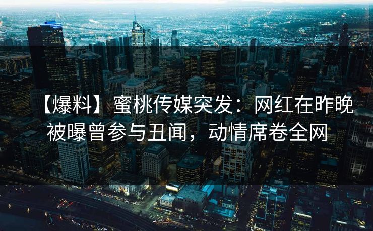 【爆料】蜜桃传媒突发：网红在昨晚被曝曾参与丑闻，动情席卷全网