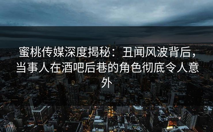蜜桃传媒深度揭秘：丑闻风波背后，当事人在酒吧后巷的角色彻底令人意外