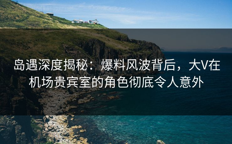 岛遇深度揭秘：爆料风波背后，大V在机场贵宾室的角色彻底令人意外