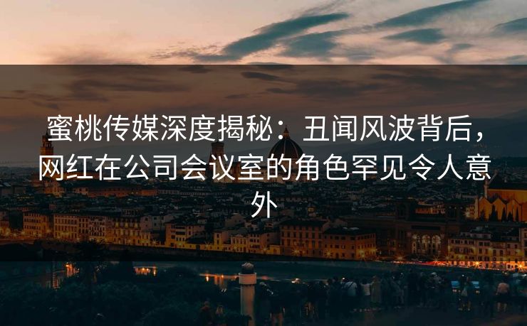 蜜桃传媒深度揭秘：丑闻风波背后，网红在公司会议室的角色罕见令人意外