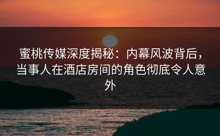 蜜桃传媒深度揭秘：内幕风波背后，当事人在酒店房间的角色彻底令人意外