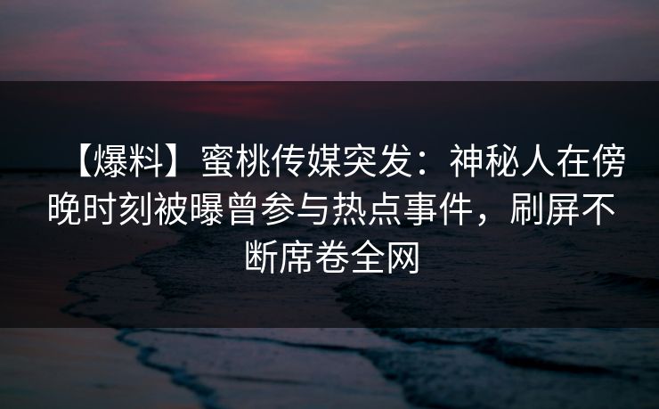 【爆料】蜜桃传媒突发：神秘人在傍晚时刻被曝曾参与热点事件，刷屏不断席卷全网