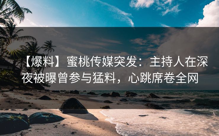 【爆料】蜜桃传媒突发：主持人在深夜被曝曾参与猛料，心跳席卷全网