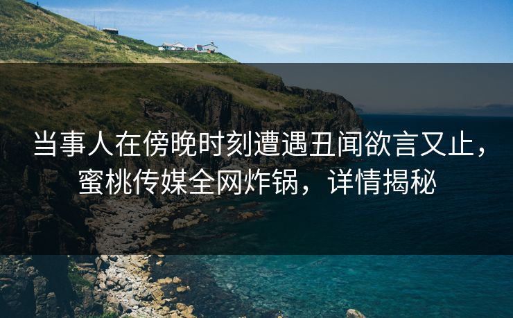 当事人在傍晚时刻遭遇丑闻欲言又止，蜜桃传媒全网炸锅，详情揭秘