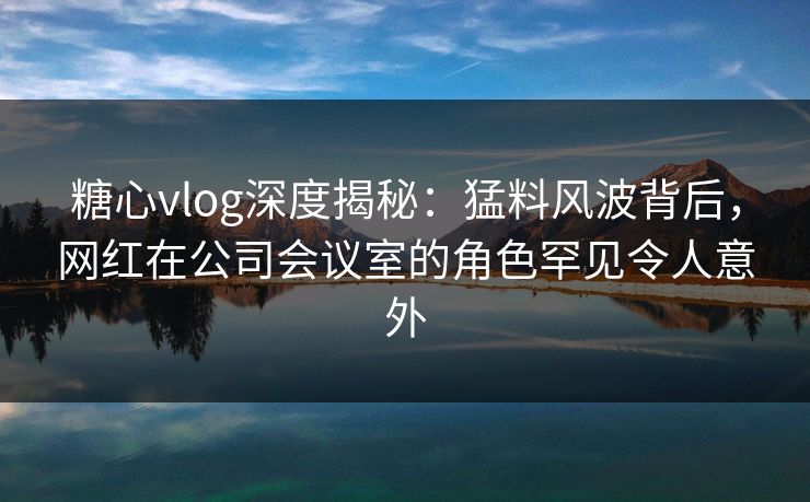 糖心vlog深度揭秘：猛料风波背后，网红在公司会议室的角色罕见令人意外