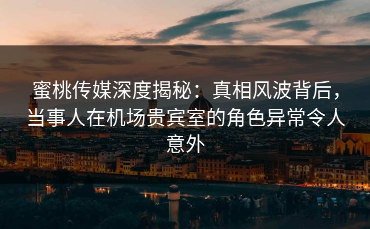 蜜桃传媒深度揭秘：真相风波背后，当事人在机场贵宾室的角色异常令人意外