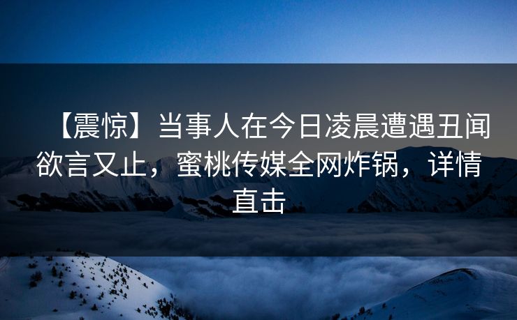 【震惊】当事人在今日凌晨遭遇丑闻欲言又止，蜜桃传媒全网炸锅，详情直击