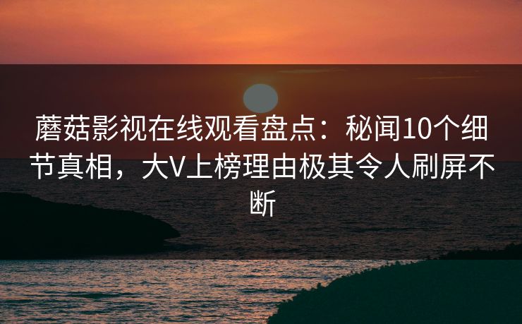 蘑菇影视在线观看盘点：秘闻10个细节真相，大V上榜理由极其令人刷屏不断
