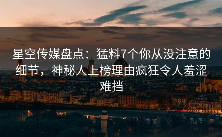 星空传媒盘点：猛料7个你从没注意的细节，神秘人上榜理由疯狂令人羞涩难挡