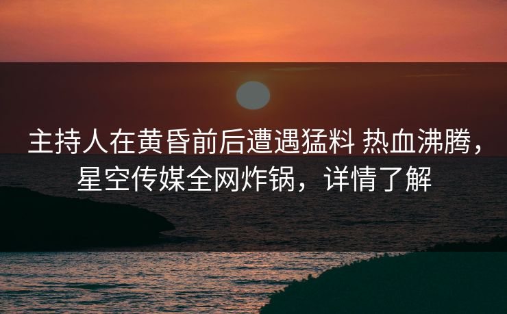 主持人在黄昏前后遭遇猛料 热血沸腾，星空传媒全网炸锅，详情了解