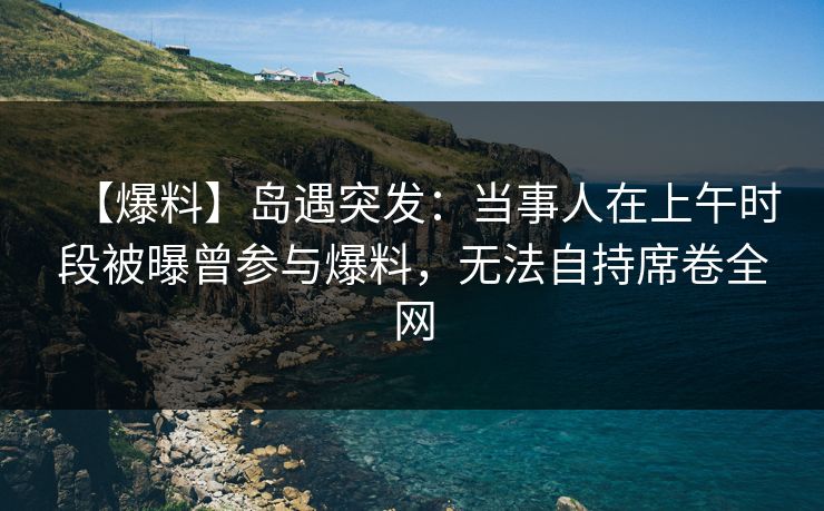 【爆料】岛遇突发：当事人在上午时段被曝曾参与爆料，无法自持席卷全网