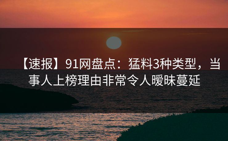 【速报】91网盘点：猛料3种类型，当事人上榜理由非常令人暧昧蔓延