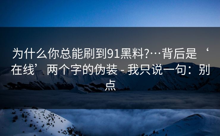 为什么你总能刷到91黑料?…背后是‘在线’两个字的伪装 - 我只说一句：别点