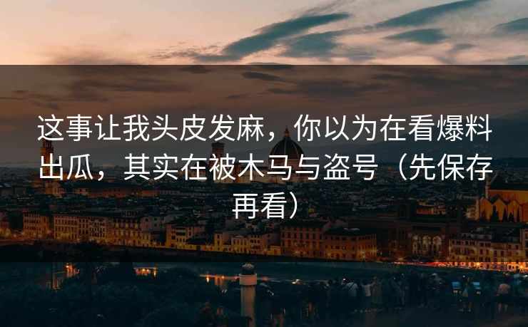 这事让我头皮发麻，你以为在看爆料出瓜，其实在被木马与盗号（先保存再看）