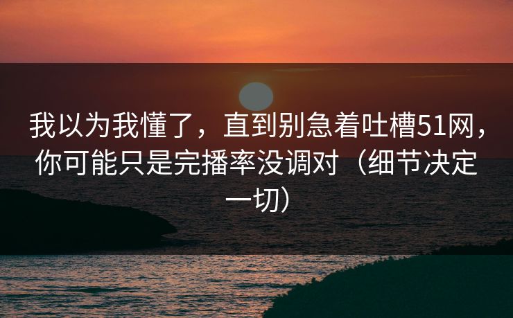 我以为我懂了，直到别急着吐槽51网，你可能只是完播率没调对（细节决定一切）