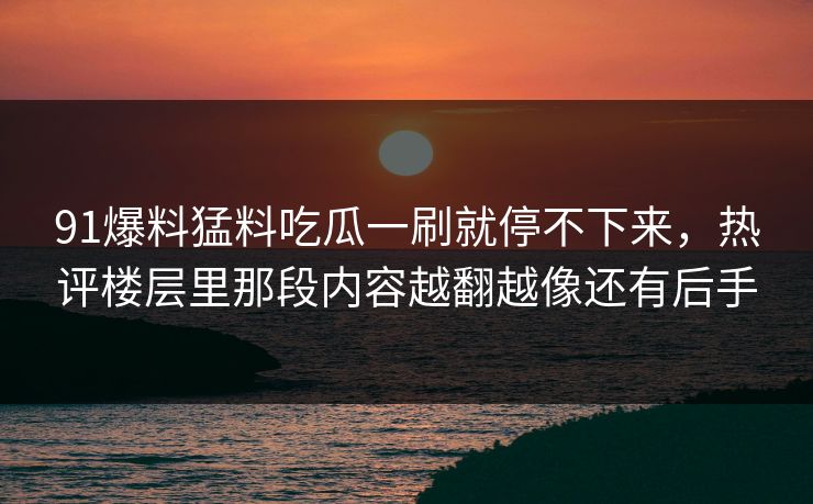 91爆料猛料吃瓜一刷就停不下来，热评楼层里那段内容越翻越像还有后手