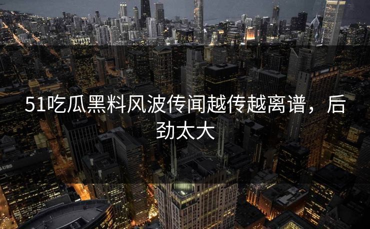 51吃瓜黑料风波传闻越传越离谱，后劲太大